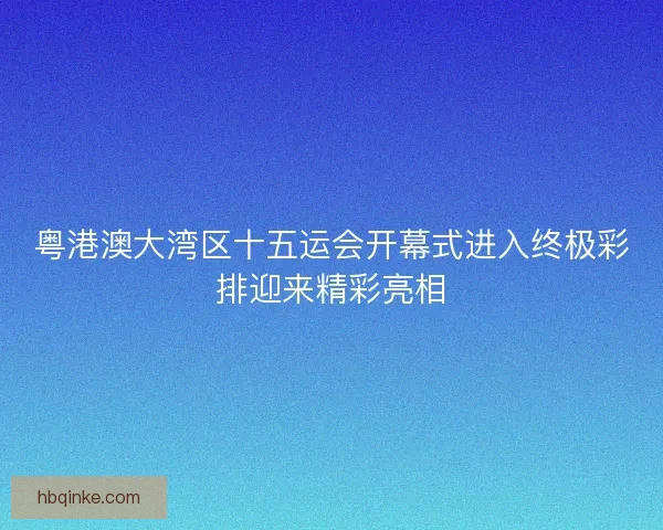 粤港澳大湾区十五运会开幕式进入终极彩排迎来精彩亮相