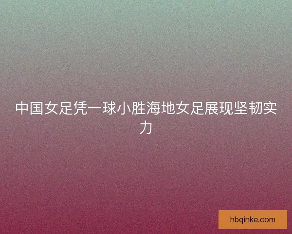 中国女足凭一球小胜海地女足展现坚韧实力