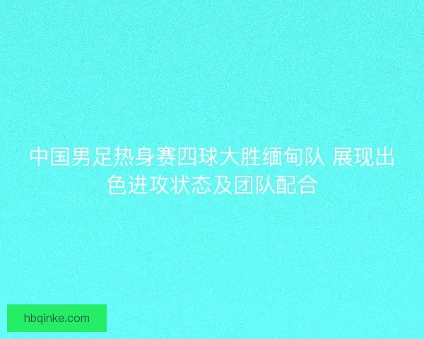 中国男足热身赛四球大胜缅甸队 展现出色进攻状态及团队配合
