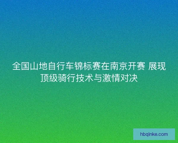 全国山地自行车锦标赛在南京开赛 展现顶级骑行技术与激情对决